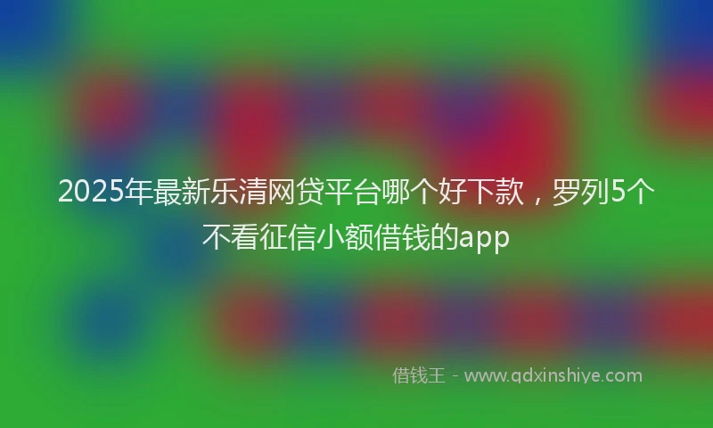 2025年最新乐清网贷平台哪个好下款，罗列5个不看征信小额借钱的app
