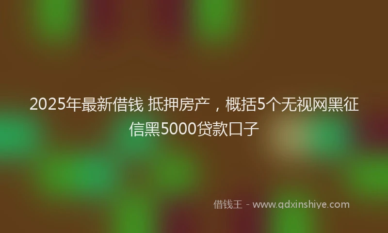 2025年最新借钱 抵押房产，概括5个无视网黑征信黑5000贷款口子