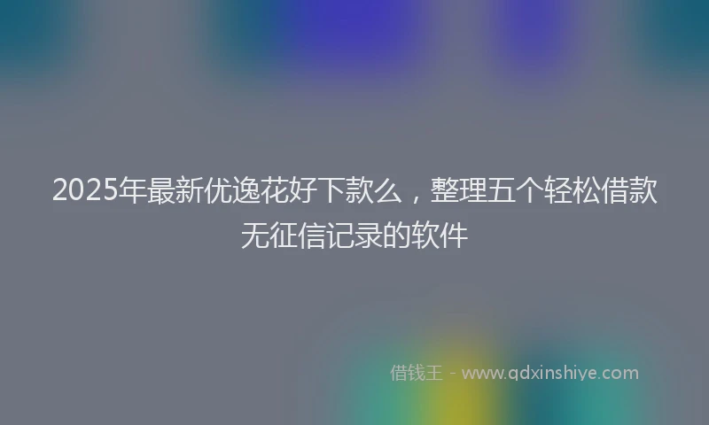 2025年最新优逸花好下款么，整理五个轻松借款无征信记录的软件