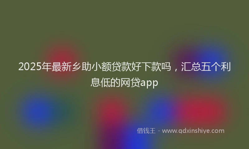 2025年最新乡助小额贷款好下款吗，汇总五个利息低的网贷app