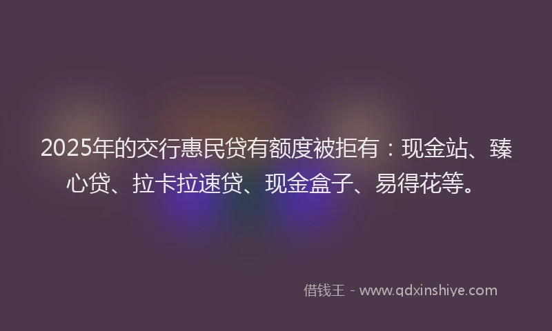 2025年的交行惠民贷有额度被拒有：现金站、臻心贷、拉卡拉速贷、现金盒子、易得花等。