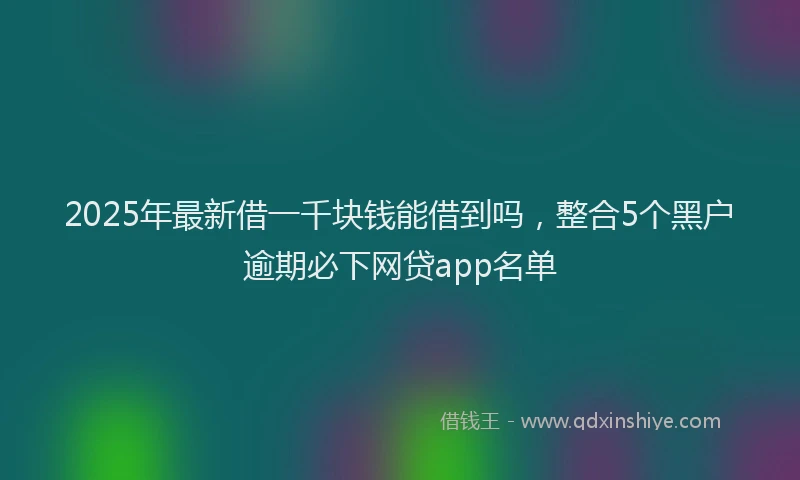 2025年最新借一千块钱能借到吗，整合5个黑户逾期必下网贷app名单