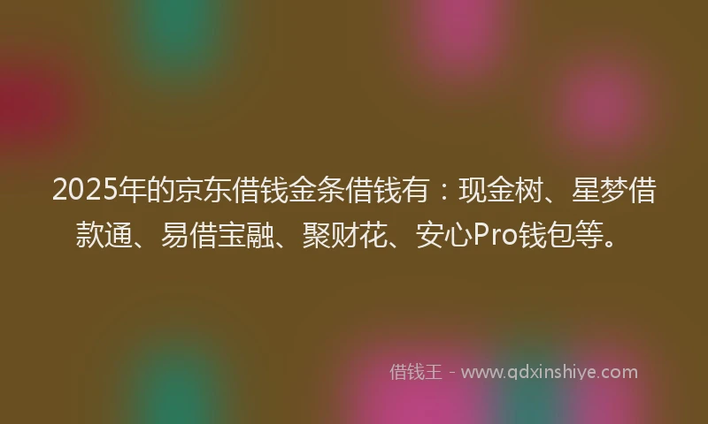 2025年的京东借钱金条借钱有：现金树、星梦借款通、易借宝融、聚财花、安心Pro钱包等。