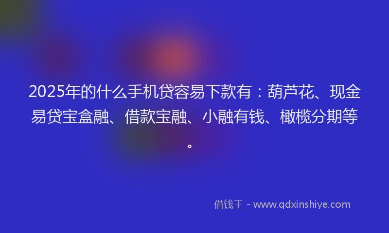 2025年的什么手机贷容易下款有：葫芦花、现金易贷宝盒融、借款宝融、小融有钱、橄榄分期等。