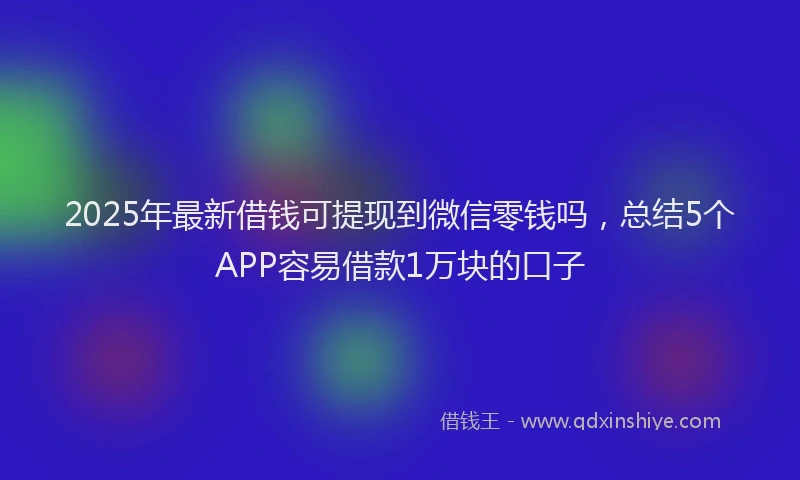 2025年最新借钱可提现到微信零钱吗，总结5个APP容易借款1万块的口子
