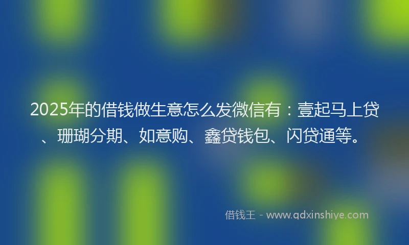 2025年的借钱做生意怎么发微信有：壹起马上贷、珊瑚分期、如意购、鑫贷钱包、闪贷通等。