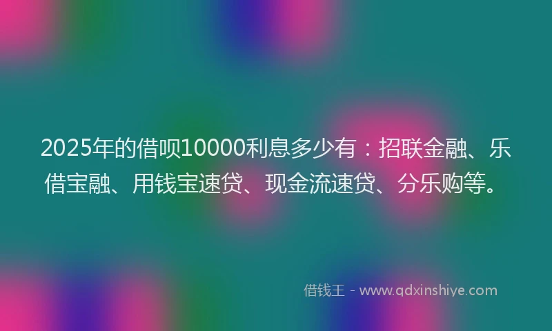 2025年的借呗10000利息多少有：招联金融、乐借宝融、用钱宝速贷、现金流速贷、分乐购等。