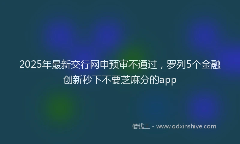 2025年最新交行网申预审不通过，罗列5个金融创新秒下不要芝麻分的app
