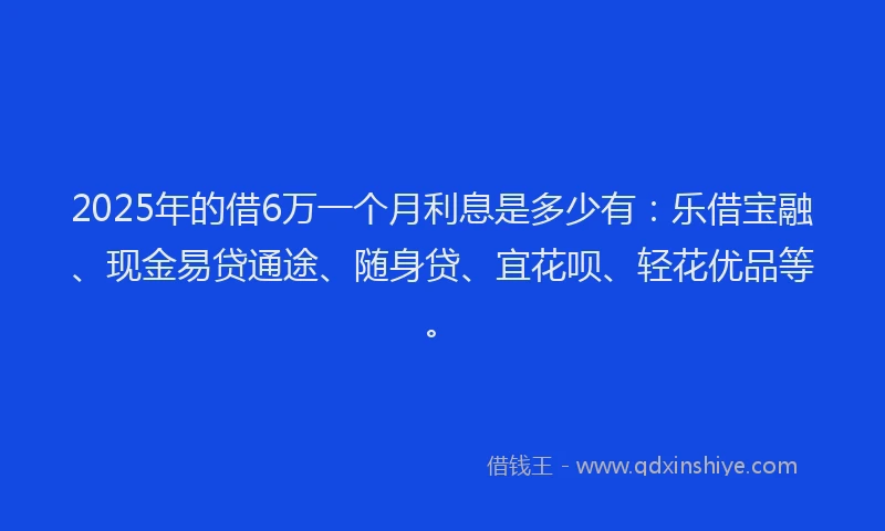 2025年的借6万一个月利息是多少有：乐借宝融、现金易贷通途、随身贷、宜花呗、轻花优品等。