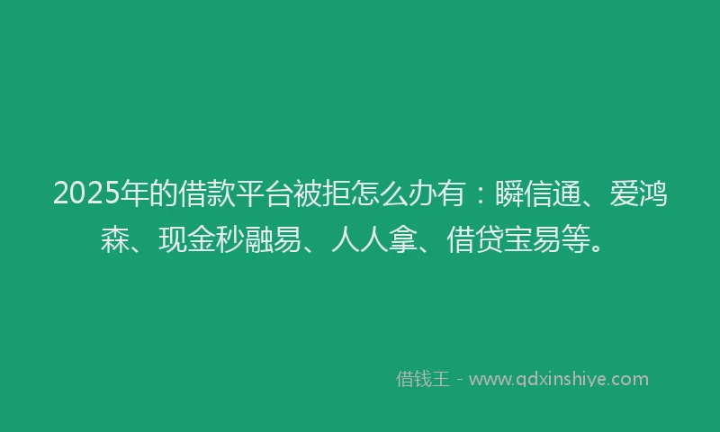 2025年的借款平台被拒怎么办有：瞬信通、爱鸿森、现金秒融易、人人拿、借贷宝易等。