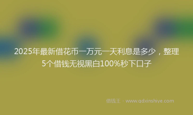 2025年最新借花币一万元一天利息是多少，整理5个借钱无视黑白100%秒下口子