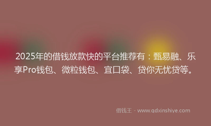 2025年的借钱放款快的平台推荐有：甄易融、乐享Pro钱包、微粒钱包、宜口袋、贷你无忧贷等。