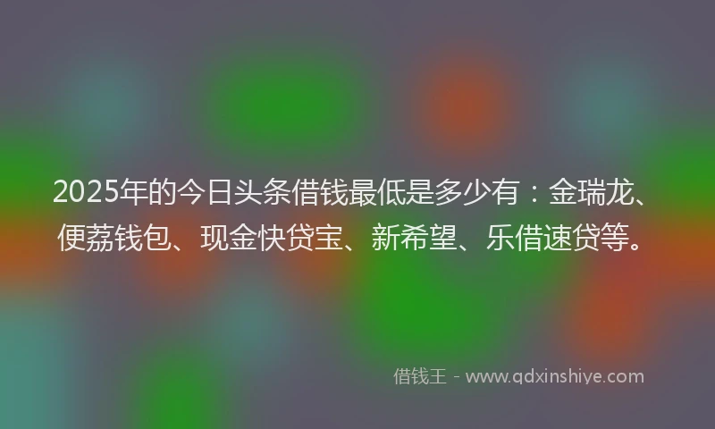 2025年的今日头条借钱最低是多少有：金瑞龙、便荔钱包、现金快贷宝、新希望、乐借速贷等。