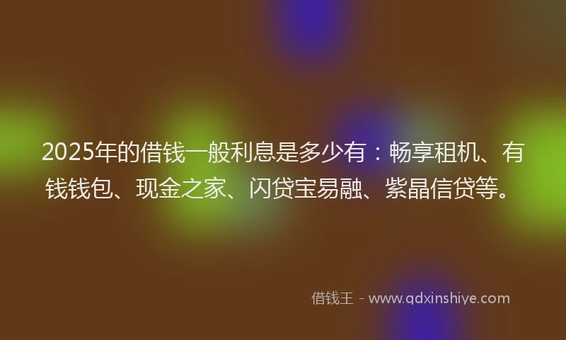 2025年的借钱一般利息是多少有：畅享租机、有钱钱包、现金之家、闪贷宝易融、紫晶信贷等。