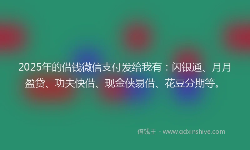 2025年的借钱微信支付发给我有：闪银通、月月盈贷、功夫快借、现金侠易借、花豆分期等。