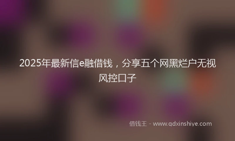 2025年最新信e融借钱，分享五个网黑烂户无视风控口子