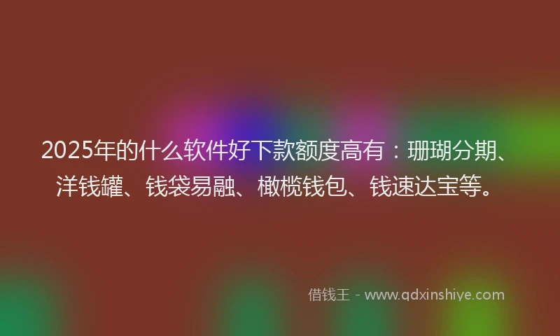 2025年的什么软件好下款额度高有：珊瑚分期、洋钱罐、钱袋易融、橄榄钱包、钱速达宝等。