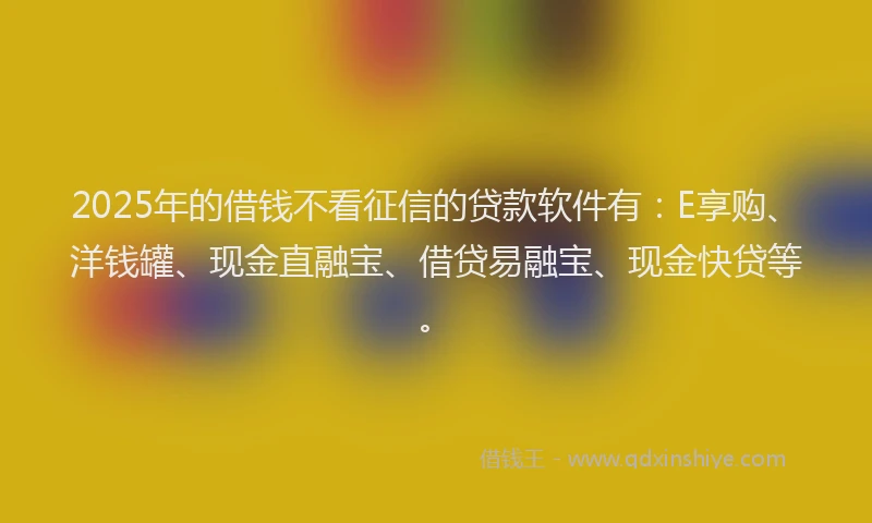 2025年的借钱不看征信的贷款软件有：E享购、洋钱罐、现金直融宝、借贷易融宝、现金快贷等。