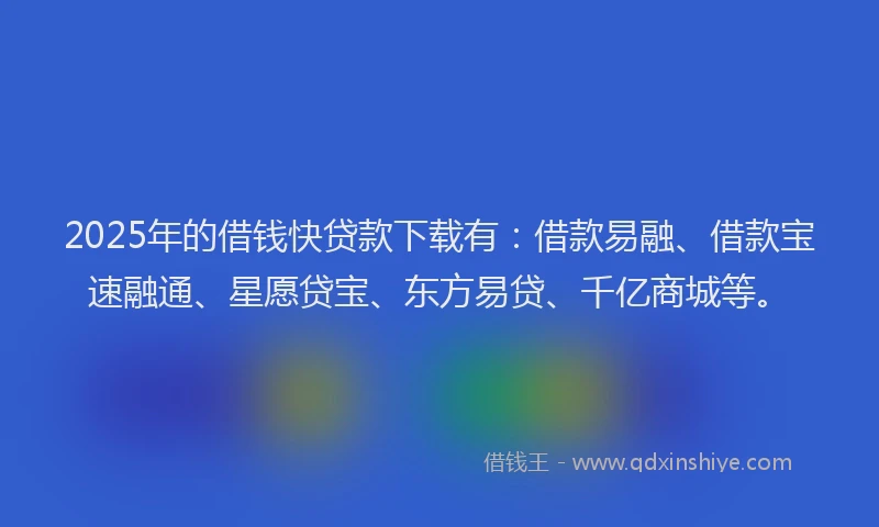 2025年的借钱快贷款下载有：借款易融、借款宝速融通、星愿贷宝、东方易贷、千亿商城等。