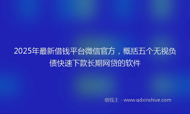 2025年最新借钱平台微信官方，概括五个无视负债快速下款长期网贷的软件