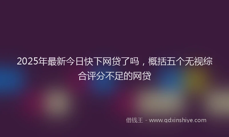 2025年最新今日快下网贷了吗，概括五个无视综合评分不足的网贷