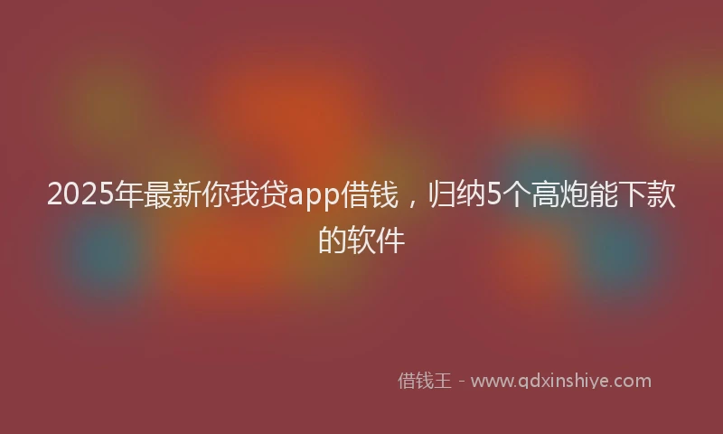 2025年最新你我贷app借钱，归纳5个高炮能下款的软件