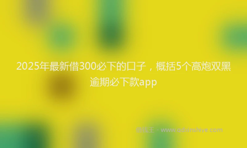 2025年最新借300必下的口子，概括5个高炮双黑逾期必下款app