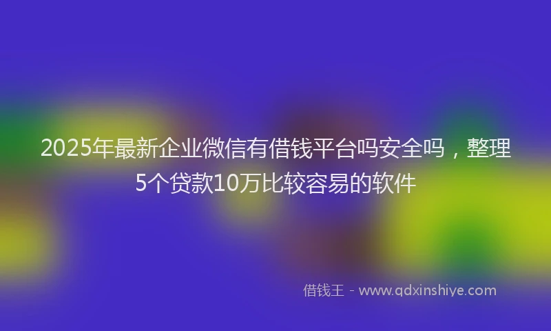 2025年最新企业微信有借钱平台吗安全吗，整理5个贷款10万比较容易的软件