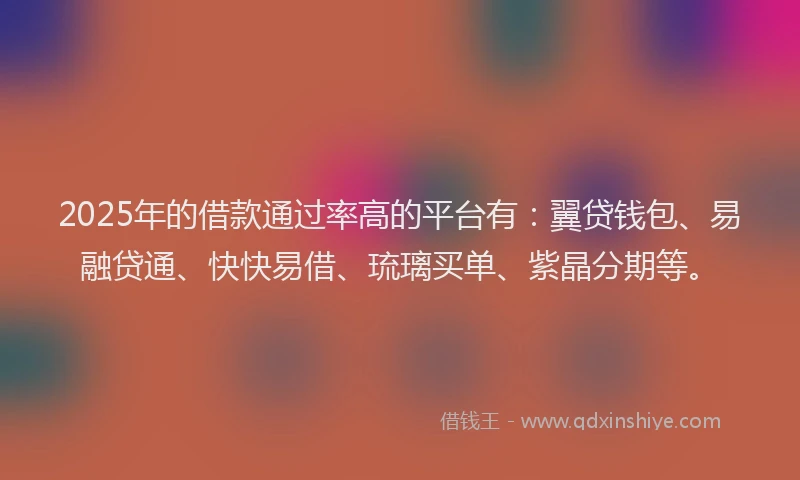 2025年的借款通过率高的平台有：翼贷钱包、易融贷通、快快易借、琉璃买单、紫晶分期等。