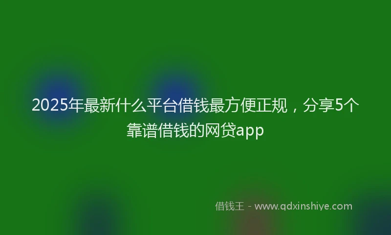 2025年最新什么平台借钱最方便正规，分享5个靠谱借钱的网贷app