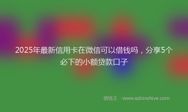 2025年最新信用卡在微信可以借钱吗，分享5个必下的小额贷款口子
