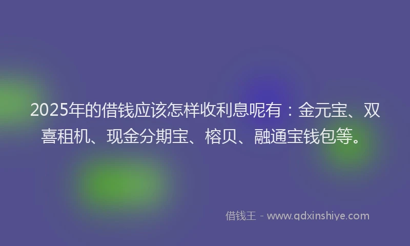 2025年的借钱应该怎样收利息呢有：金元宝、双喜租机、现金分期宝、榕贝、融通宝钱包等。