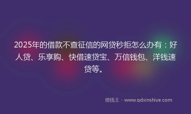 2025年的借款不查征信的网贷秒拒怎么办有：好人贷、乐享购、快借速贷宝、万信钱包、洋钱速贷等。