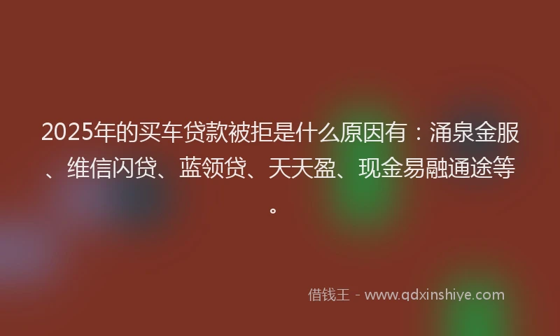 2025年的买车贷款被拒是什么原因有：涌泉金服、维信闪贷、蓝领贷、天天盈、现金易融通途等。