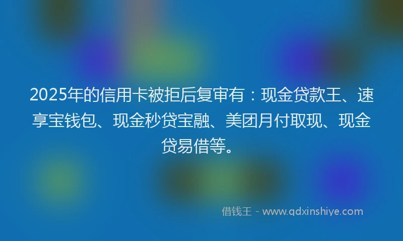 2025年的信用卡被拒后复审有：现金贷款王、速享宝钱包、现金秒贷宝融、美团月付取现、现金贷易借等。