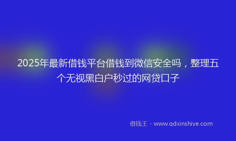 2025年最新借钱平台借钱到微信安全吗，整理五个无视黑白户秒过的网贷口子