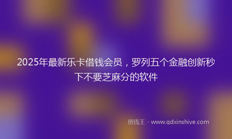 2025年最新乐卡借钱会员，罗列五个金融创新秒下不要芝麻分的软件