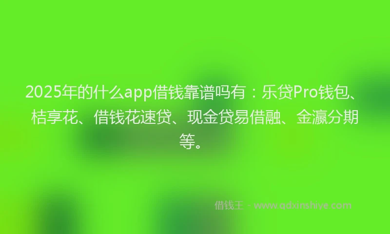 2025年的什么app借钱靠谱吗有：乐贷Pro钱包、桔享花、借钱花速贷、现金贷易借融、金瀛分期等。