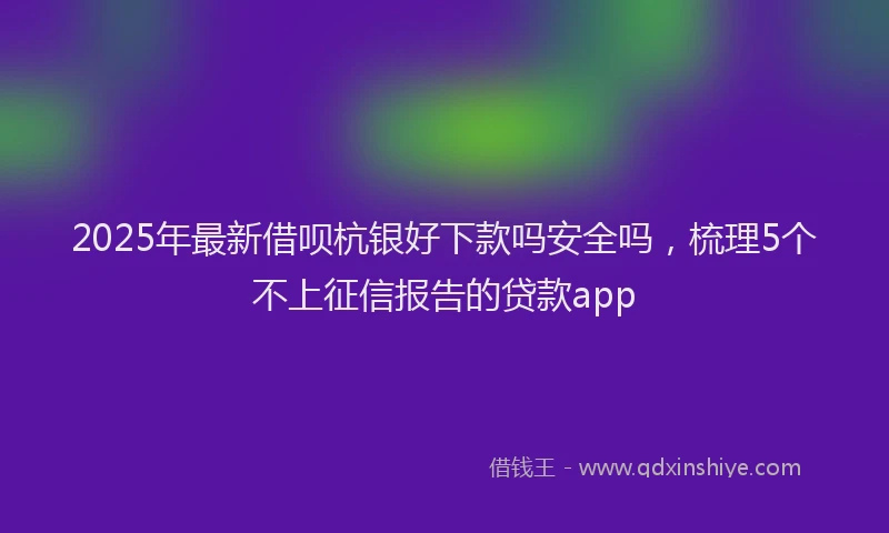 2025年最新借呗杭银好下款吗安全吗，梳理5个不上征信报告的贷款app