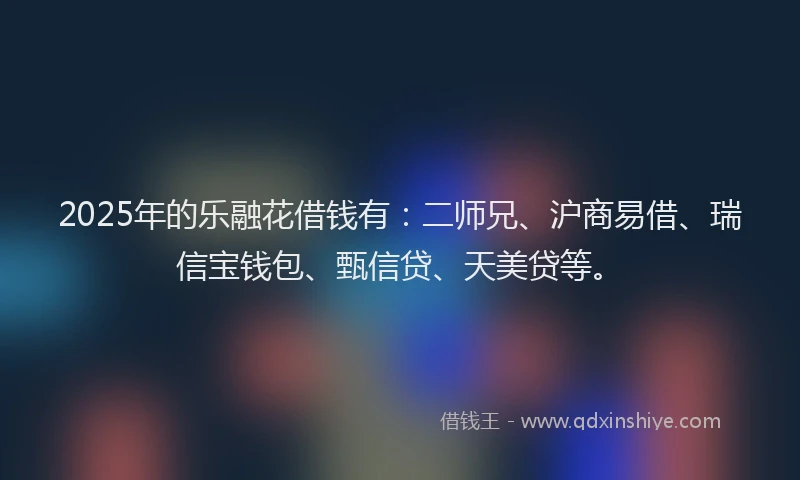 2025年的乐融花借钱有：二师兄、沪商易借、瑞信宝钱包、甄信贷、天美贷等。