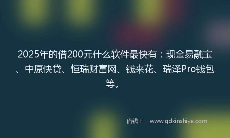 2025年的借200元什么软件最快有：现金易融宝、中原快贷、恒瑞财富网、钱来花、瑞泽Pro钱包等。