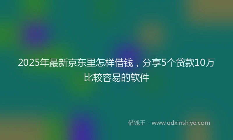 2025年最新京东里怎样借钱，分享5个贷款10万比较容易的软件
