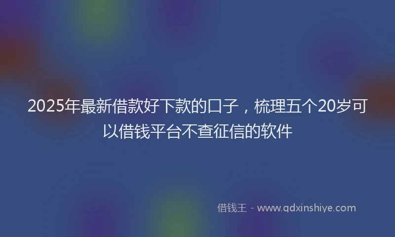 2025年最新借款好下款的口子，梳理五个20岁可以借钱平台不查征信的软件