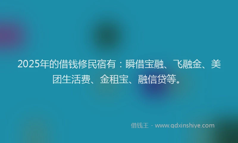 2025年的借钱修民宿有：瞬借宝融、飞融金、美团生活费、金租宝、融信贷等。
