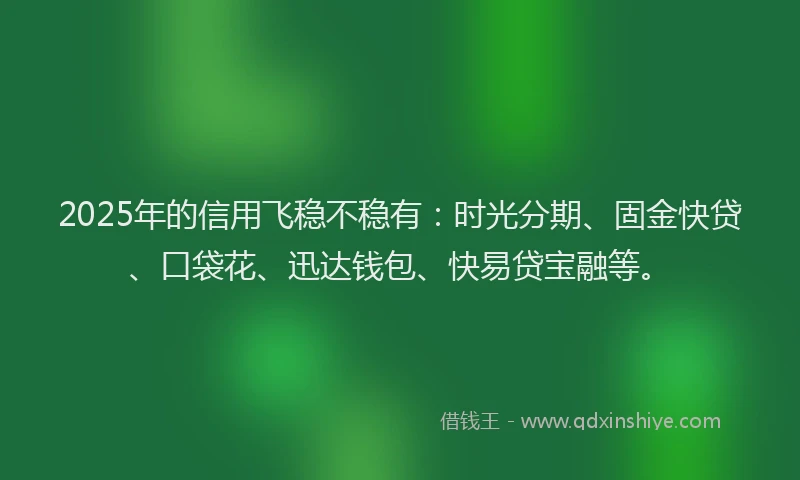 2025年的信用飞稳不稳有：时光分期、固金快贷、口袋花、迅达钱包、快易贷宝融等。