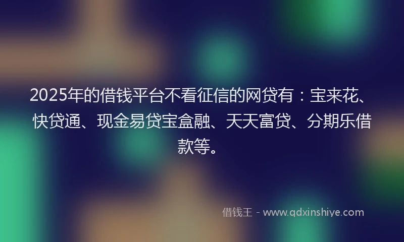 2025年的借钱平台不看征信的网贷有：宝来花、快贷通、现金易贷宝盒融、天天富贷、分期乐借款等。