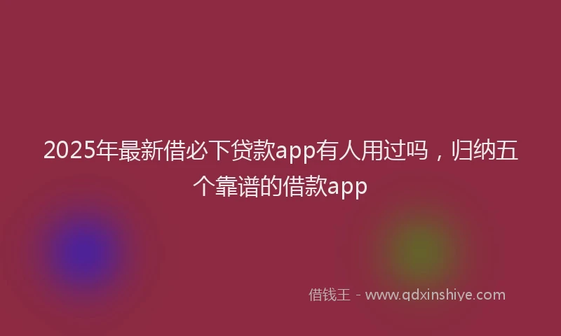 2025年最新借必下贷款app有人用过吗，归纳五个靠谱的借款app