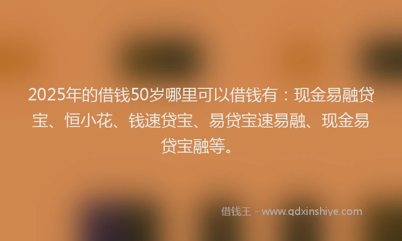 2025年的借钱50岁哪里可以借钱有：现金易融贷宝、恒小花、钱速贷宝、易贷宝速易融、现金易贷宝融等。