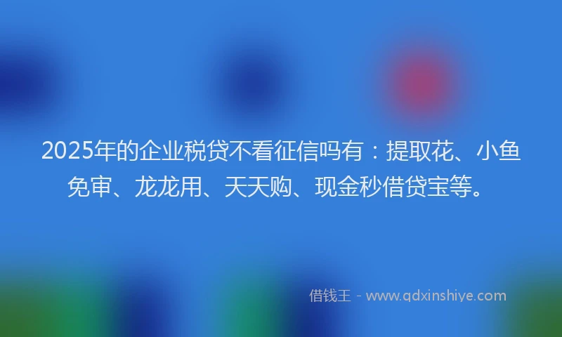2025年的企业税贷不看征信吗有：提取花、小鱼免审、龙龙用、天天购、现金秒借贷宝等。