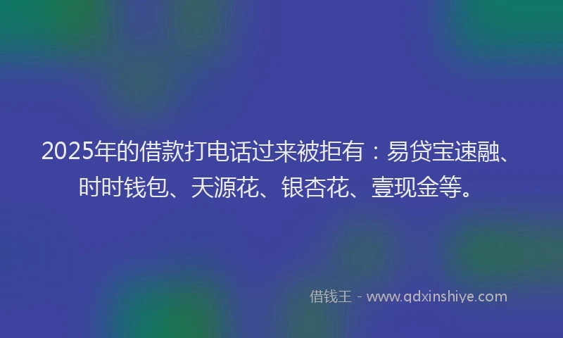 2025年的借款打电话过来被拒有：易贷宝速融、时时钱包、天源花、银杏花、壹现金等。